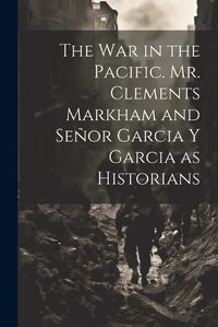 Cover image for The War in the Pacific. Mr. Clements Markham and Senor Garcia Y Garcia as Historians