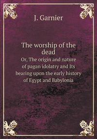 Cover image for The worship of the dead Or, The origin and nature of pagan idolatry and Its bearing upon the early history of Egypt and Babylonia