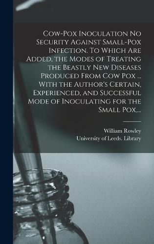 Cow-pox Inoculation No Security Against Small-pox Infection. To Which Are Added, the Modes of Treating the Beastly New Diseases Produced From Cow Pox ... With the Author's Certain, Experienced, and Successful Mode of Inoculating for the Small Pox, ...