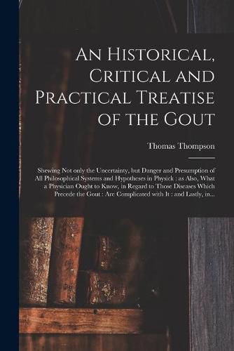 Cover image for An Historical, Critical and Practical Treatise of the Gout: Shewing Not Only the Uncertainty, but Danger and Presumption of All Philosophical Systems and Hypotheses in Physick: as Also, What a Physician Ought to Know, in Regard to Those Diseases...