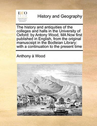 Cover image for The History and Antiquities of the Colleges and Halls in the University of Oxford: By Antony Wood, Ma Now First Published in English, from the Original Manuscsipt in the Bodleian Library: With a Continuation to the Present Time