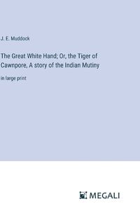 Cover image for The Great White Hand; Or, the Tiger of Cawnpore, A story of the Indian Mutiny