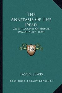 Cover image for The Anastasis of the Dead: Or Philosophy of Human Immortality (1859)