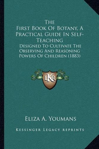 Cover image for The First Book of Botany, a Practical Guide in Self-Teaching: Designed to Cultivate the Observing and Reasoning Powers of Children (1883)