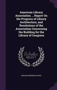 Cover image for American Library Association ... Report on the Progress of Library Architecture, and Resolutions of the Association Concerning the Building for the Library of Congress