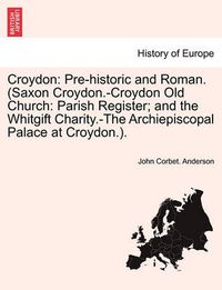 Cover image for Croydon: Pre-Historic and Roman. (Saxon Croydon.-Croydon Old Church: Parish Register; And the Whitgift Charity.-The Archiepiscopal Palace at Croydon.).