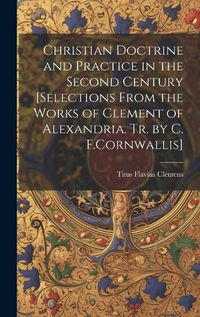 Cover image for Christian Doctrine and Practice in the Second Century [Selections From the Works of Clement of Alexandria. Tr. by C. F.Cornwallis]