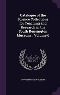 Cover image for Catalogue of the Science Collections for Teaching and Research in the South Kensington Museum .. Volume 6