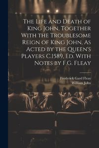 Cover image for The Life and Death of King John, Together With the Troublesome Reign of King John, As Acted by the Queen's Players C.1589, Ed. With Notes by F.G. Fleay