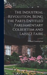 Cover image for The Industrial Revolution, Being the Parts Entitled Parliamentary Colbertism and Laissez Faire