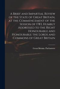 Cover image for A Brief and Impartial Review of the State of Great Britain, at the Commencement of the Session of 1783, Humbly Addressed to the Right Honourable and Honourable the Lords and Commons of Great Britain