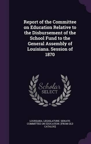 Cover image for Report of the Committee on Education Relative to the Disbursement of the School Fund to the General Assembly of Louisiana. Session of 1870