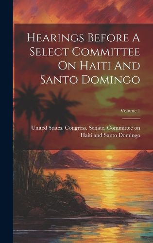 Cover image for Hearings Before A Select Committee On Haiti And Santo Domingo; Volume 1