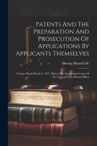 Cover image for Patents And The Preparation And Prosecution Of Applications By Applicants Themselves; A Paper Read March 8, 1917, Before The Examining Corps Of The United States Patent Office