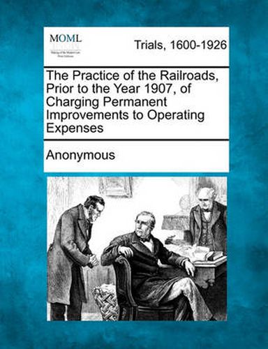 Cover image for The Practice of the Railroads, Prior to the Year 1907, of Charging Permanent Improvements to Operating Expenses