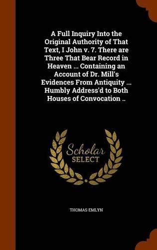 A Full Inquiry Into the Original Authority of That Text, I John V. 7. There Are Three That Bear Record in Heaven ... Containing an Account of Dr. Mill's Evidences from Antiquity ... Humbly Address'd to Both Houses of Convocation ..