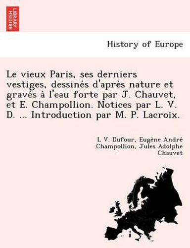 Le Vieux Paris, Ses Derniers Vestiges, Dessine S D'Apre S Nature Et Grave S A L'Eau Forte Par J. Chauvet, Et E. Champollion. Notices Par L. V. D. ... Introduction Par M. P. LaCroix.