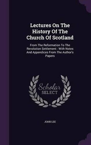 Lectures on the History of the Church of Scotland: From the Reformation to the Revolution Settlement: With Notes and Appendices from the Author's Papers