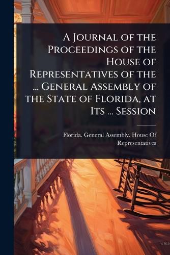 Cover image for A Journal of the Proceedings of the House of Representatives of the ... General Assembly of the State of Florida, at Its ... Session