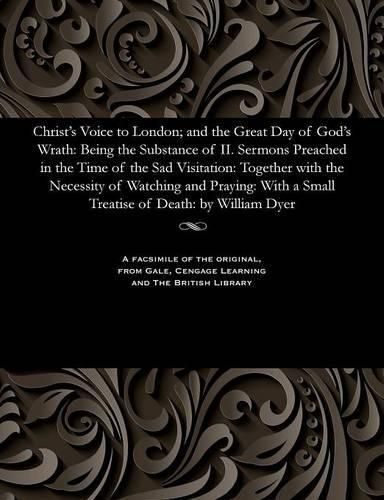 Christ's Voice to London; And the Great Day of God's Wrath: Being the Substance of II. Sermons Preached in the Time of the Sad Visitation: Together with the Necessity of Watching and Praying: With a Small Treatise of Death: By William Dyer