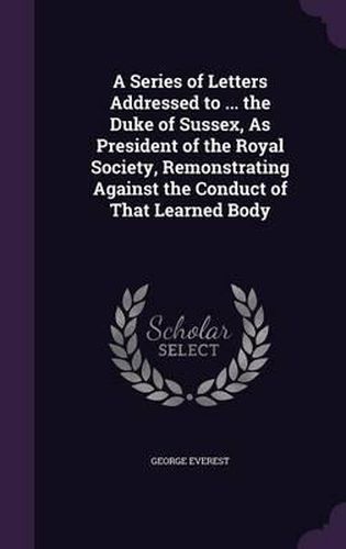 Cover image for A Series of Letters Addressed to ... the Duke of Sussex, as President of the Royal Society, Remonstrating Against the Conduct of That Learned Body