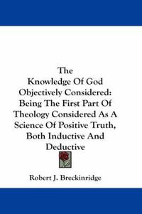 Cover image for The Knowledge of God Objectively Considered: Being the First Part of Theology Considered as a Science of Positive Truth, Both Inductive and Deductive