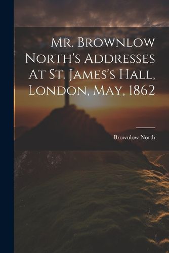 Mr. Brownlow North's Addresses At St. James's Hall, London, May, 1862