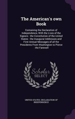 Cover image for The American's Own Book: Containing the Declaration of Independence, with the Lives of the Signers: The Constitution of the United States: The Inaugural Addresses and First Annual Messages of All the Presidents from Washington to Pierce: The Farewell