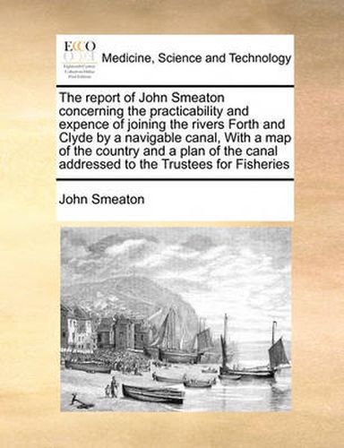 Cover image for The Report of John Smeaton Concerning the Practicability and Expence of Joining the Rivers Forth and Clyde by a Navigable Canal, with a Map of the Country and a Plan of the Canal Addressed to the Trustees for Fisheries