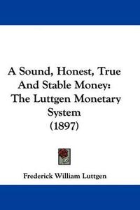 Cover image for A Sound, Honest, True and Stable Money: The Luttgen Monetary System (1897)