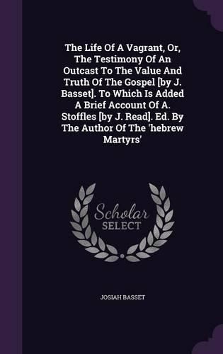 Cover image for The Life of a Vagrant, Or, the Testimony of an Outcast to the Value and Truth of the Gospel [By J. Basset]. to Which Is Added a Brief Account of A. Stoffles [By J. Read]. Ed. by the Author of the 'Hebrew Martyrs