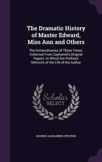 Cover image for The Dramatic History of Master Edward, Miss Ann and Others: The Extraordinaries of These Times. Collected from Zaphaniel's Original Papers. to Which Are Prefixed, Memoirs of the Life of the Author