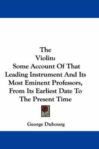 Cover image for The Violin: Some Account of That Leading Instrument and Its Most Eminent Professors, from Its Earliest Date to the Present Time