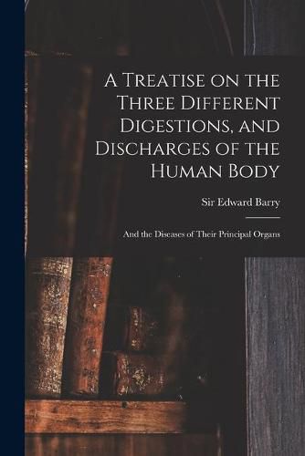 Cover image for A Treatise on the Three Different Digestions, and Discharges of the Human Body: and the Diseases of Their Principal Organs