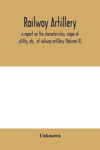 Cover image for Railway artillery; a report on the characteristics, scope of utility, etc., of railway artillery (Volume II)