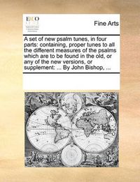 Cover image for A Set of New Psalm Tunes, in Four Parts: Containing, Proper Tunes to All the Different Measures of the Psalms Which Are to Be Found in the Old, or Any of the New Versions, or Supplement: ... by John Bishop, ...