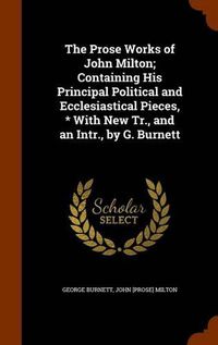 Cover image for The Prose Works of John Milton; Containing His Principal Political and Ecclesiastical Pieces, * with New Tr., and an Intr., by G. Burnett