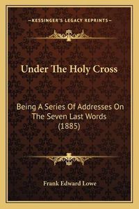 Cover image for Under the Holy Cross: Being a Series of Addresses on the Seven Last Words (1885)