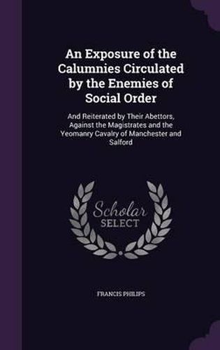 Cover image for An Exposure of the Calumnies Circulated by the Enemies of Social Order: And Reiterated by Their Abettors, Against the Magistrates and the Yeomanry Cavalry of Manchester and Salford