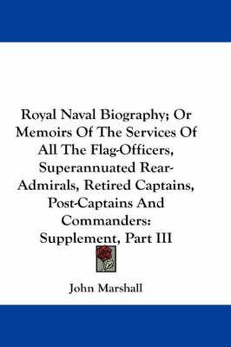 Royal Naval Biography; Or Memoirs of the Services of All the Flag-Officers, Superannuated Rear-Admirals, Retired Captains, Post-Captains and Commanders: Supplement, Part III