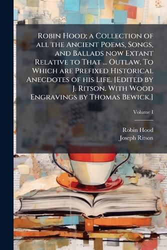 Cover image for Robin Hood; a Collection of all the Ancient Poems, Songs, and Ballads now Extant Relative to That ... Outlaw. To Which are Prefixed Historical Anecdotes of his Life. [Edited by J. Ritson. With Wood Engravings by Thomas Bewick.]