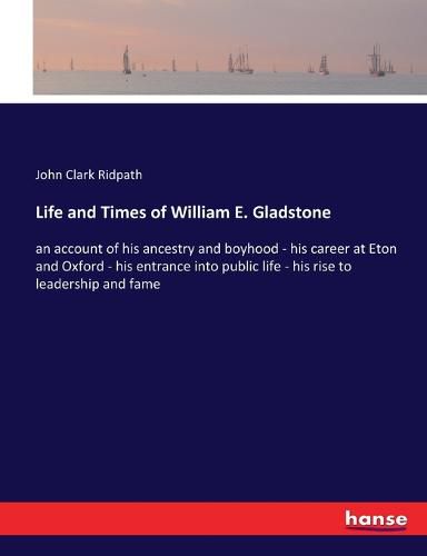 Life and Times of William E. Gladstone: an account of his ancestry and boyhood - his career at Eton and Oxford - his entrance into public life - his rise to leadership and fame