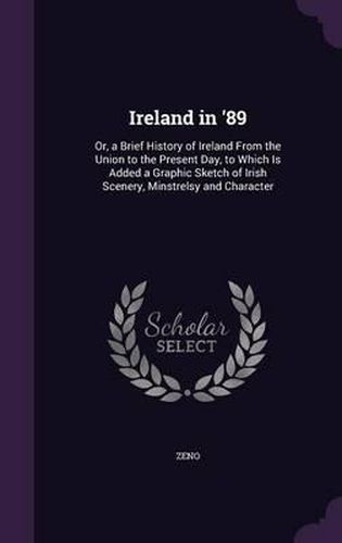 Ireland in '89: Or, a Brief History of Ireland from the Union to the Present Day, to Which Is Added a Graphic Sketch of Irish Scenery, Minstrelsy and Character