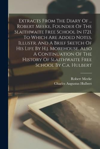 Cover image for Extracts From The Diary Of ... Robert Meeke, Founder Of The Slaithwaite Free School In 1721. To Which Are Added Notes, Illustr. And A Brief Sketch Of His Life By H.j. Morehouse. Also A Continuation Of The History Of Slaithwaite Free School By C.a. Hulbert