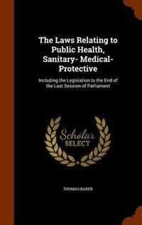 Cover image for The Laws Relating to Public Health, Sanitary- Medical- Protective: Including the Legislation to the End of the Last Session of Parliament