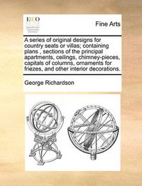 Cover image for A Series of Original Designs for Country Seats or Villas; Containing Plans, Sections of the Principal Apartments, Ceilings, Chimney-Pieces, Capitals of Columns, Ornaments for Friezes, and Other Interior Decorations.