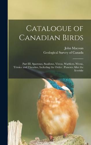 Cover image for Catalogue of Canadian Birds [microform]: Part III, Sparrows, Swallows, Vireos, Warblers, Wrens, Titmice and Thrushes, Including the Order: Passeres After the Icteridae