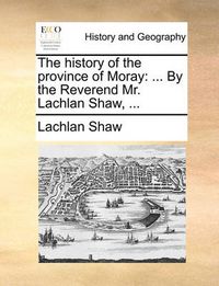 Cover image for The History of the Province of Moray: By the Reverend Mr. Lachlan Shaw, ...
