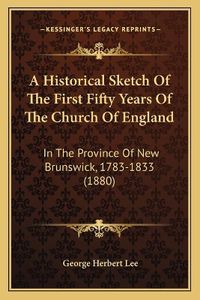 Cover image for A Historical Sketch of the First Fifty Years of the Church of England: In the Province of New Brunswick, 1783-1833 (1880)