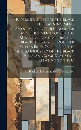 Cover image for Papers Read Before the Black Hills Mining Men's Association at Their Regular Monthly Meetings, On the Mining and Metallurgy of Black Hills Ores, Together With a Brief Outline of the Mining Industry of the Black Hills, and Some Statistics Relating to the O